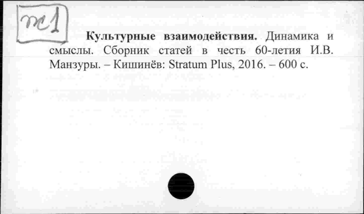 ﻿Культурные взаимодействия. Динамика и смыслы. Сборник статей в честь 60-летия И.В. Манзуры. - Кишинёв: Stratum Plus, 2016. - 600 с.